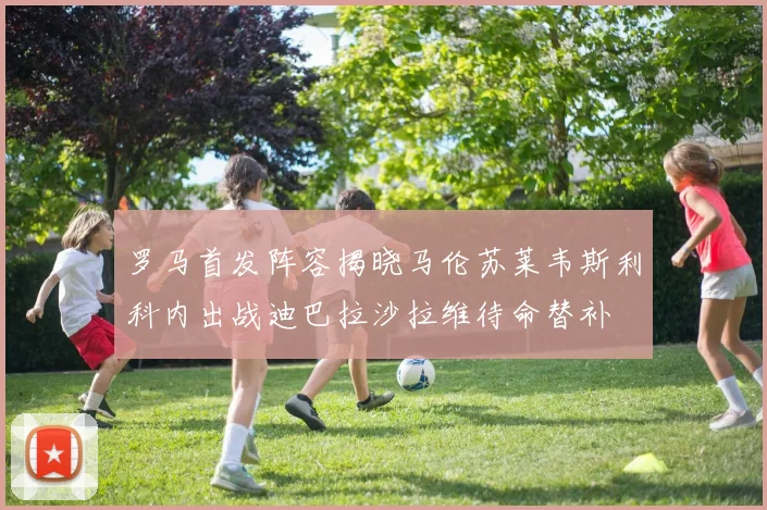 罗马首发阵容揭晓马伦苏莱韦斯利科内出战迪巴拉沙拉维待命替补