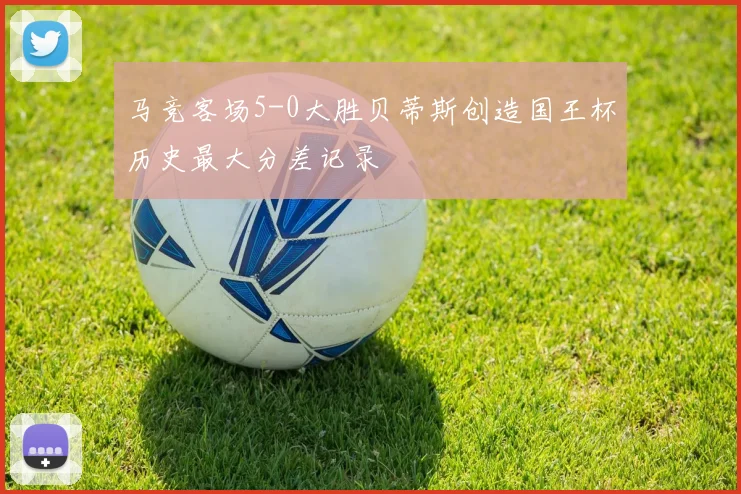 马竞客场5-0大胜贝蒂斯创造国王杯历史最大分差记录