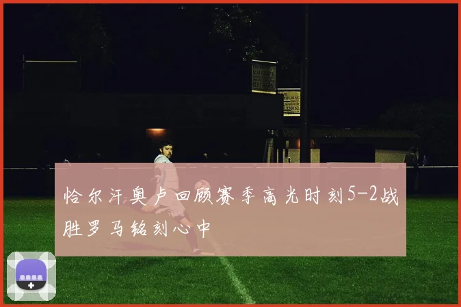 恰尔汗奥卢回顾赛季高光时刻5-2战胜罗马铭刻心中