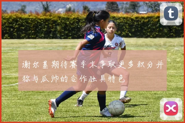 谢尔基期待赛季末争取更多积分并称与瓜帅的合作独具特色