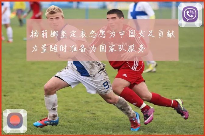 杨莉娜坚定表态愿为中国女足贡献力量随时准备为国家队服务