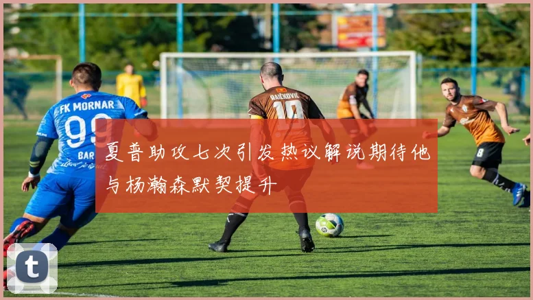 夏普助攻七次引发热议解说期待他与杨瀚森默契提升