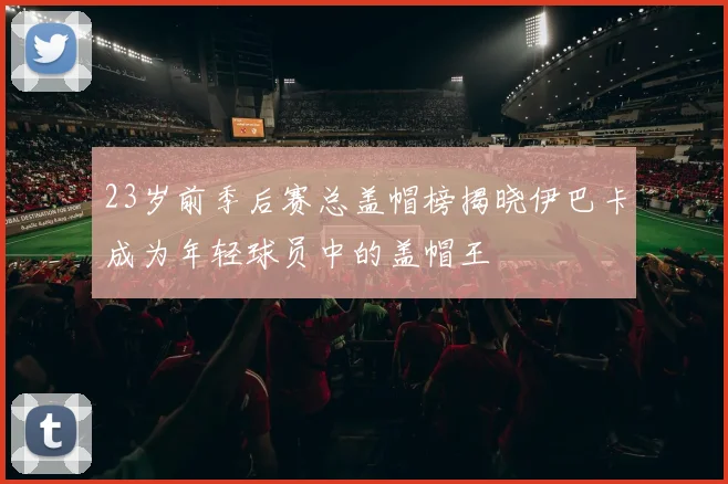 23岁前季后赛总盖帽榜揭晓伊巴卡成为年轻球员中的盖帽王