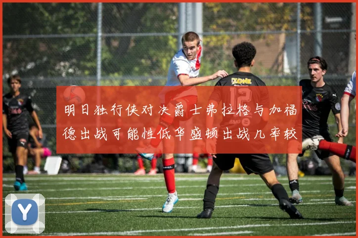 明日独行侠对决爵士弗拉格与加福德出战可能性低华盛顿出战几率较高