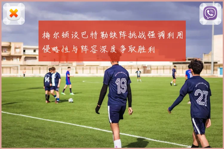 梅尔顿谈巴特勒缺阵挑战强调利用侵略性与阵容深度争取胜利