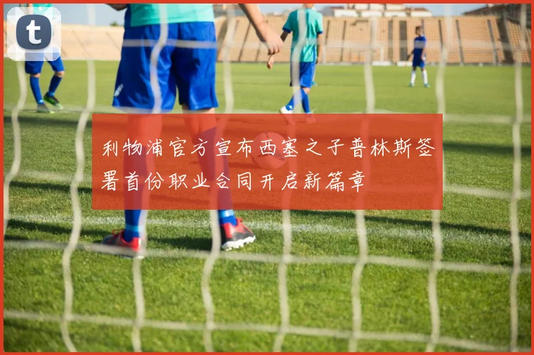 利物浦官方宣布西塞之子普林斯签署首份职业合同开启新篇章
