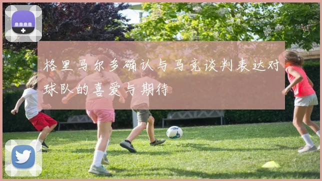 格里马尔多确认与马竞谈判表达对球队的喜爱与期待
