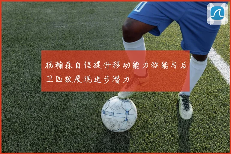 杨瀚森自信提升移动能力称能与后卫匹敌展现进步潜力