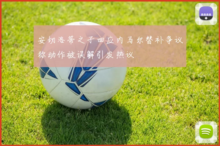 安切洛蒂之子回应内马尔替补争议称动作被误解引发热议