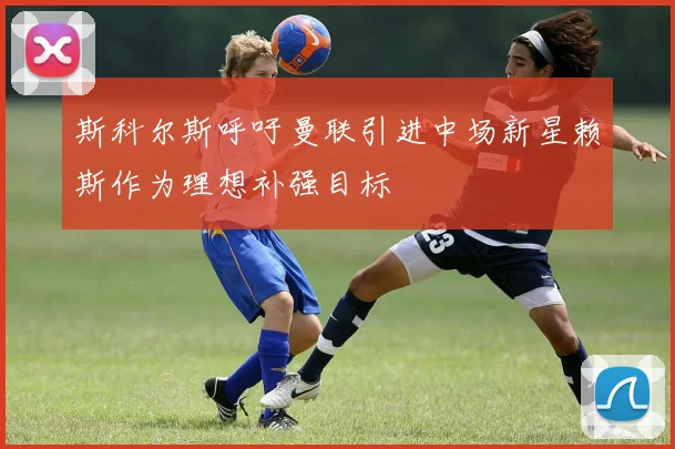 斯科尔斯呼吁曼联引进中场新星赖斯作为理想补强目标