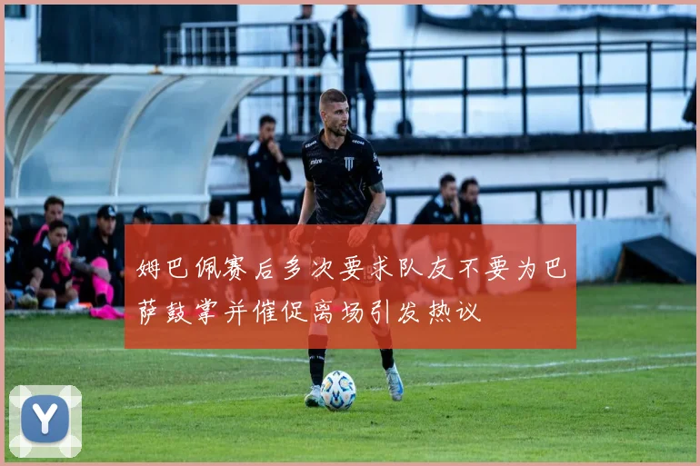 姆巴佩赛后多次要求队友不要为巴萨鼓掌并催促离场引发热议