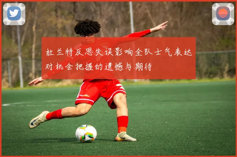 杜兰特反思失误影响全队士气表达对机会把握的遗憾与期待